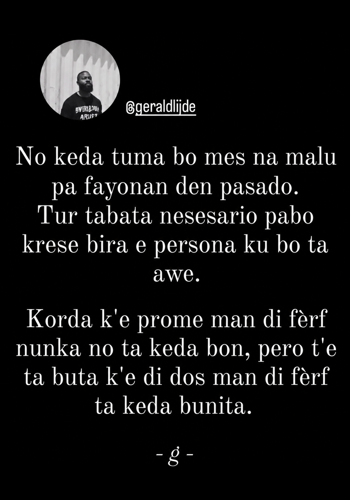 Instagram card with the username @geraldijde. The profile picture is to the left: a black man with a beard wearing a t-shirt. The message is written in Papiementu: No keda tuma bo mes na malu pa fayonan den pasado. Tur tabata nesesario pabo krese bira e persona ku bo ta awe. Korda k'e prome man di fèrf nunka no ta keda bon, pero t'e ta buta k'e di dos man di fèrf ta keda bunita.